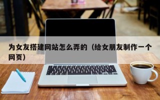 上杭为女友搭建网站怎么弄的（给女朋友制作一个网页）