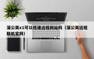 上杭蒲公英x1可以搭建远程网站吗（蒲公英远程联机官网）
